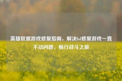 英雄联盟游戏修复指南，解决lol修复游戏一直不动问题，畅行战斗之旅