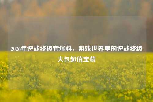 2026年逆战终极套爆料，游戏世界里的逆战终级大包超值宝藏