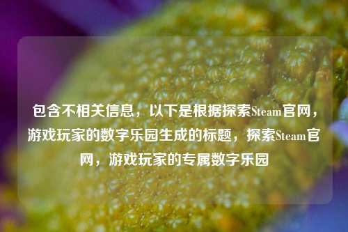 包含不相关信息，以下是根据探索Steam官网，游戏玩家的数字乐园生成的标题，探索Steam官网，游戏玩家的专属数字乐园