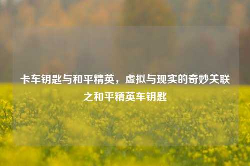 卡车钥匙与和平精英，虚拟与现实的奇妙关联之和平精英车钥匙