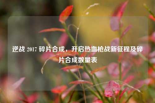 逆战 2017 碎片合成，开启热血枪战新征程及碎片合成数量表