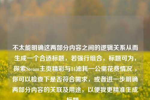 不太能明确这两部分内容之间的逻辑关系从而生成一个合适标题，若强行组合，标题可为，探索Steam主页精彩与14油耗一公里花费情况 ，你可以检查下是否符合需求，或者进一步明确两部分内容的关联及用途，以便我更精准生成标题 。