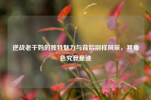 逆战老干妈的独特魅力与背后别样风采，其角色究竟是谁