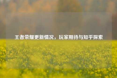 王者荣耀更新情况,玩家期待与知乎探索