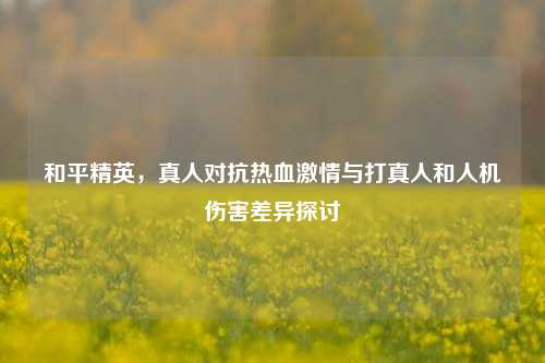 和平精英,真人对抗热血激情与打真人和人机伤害差异探讨
