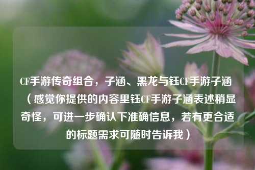 CF手游传奇组合,子涵、黑龙与钰CF手游子涵 (感觉你提供的内容里钰CF手游子涵表述稍显奇怪,可进一步确认下准确信息,若有更合适的标题需求可随时告诉我)