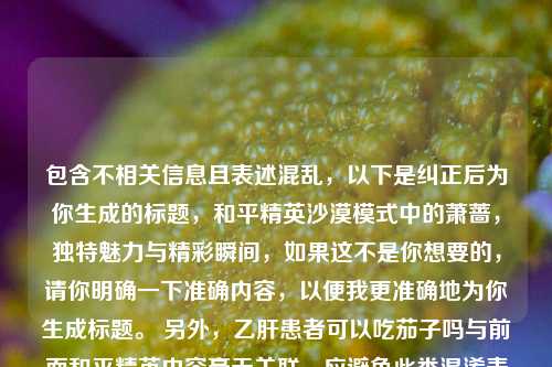 包含不相关信息且表述混乱，以下是纠正后为你生成的标题，和平精英沙漠模式中的萧蔷，独特魅力与精彩瞬间，如果这不是你想要的，请你明确一下准确内容，以便我更准确地为你生成标题。 另外，乙肝患者可以吃茄子吗与前面和平精英内容毫无关联，应避免此类混淆表述。
