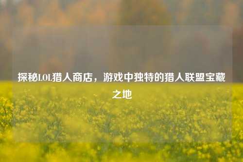 探秘LOL猎人商店,游戏中独特的猎人联盟宝藏之地
