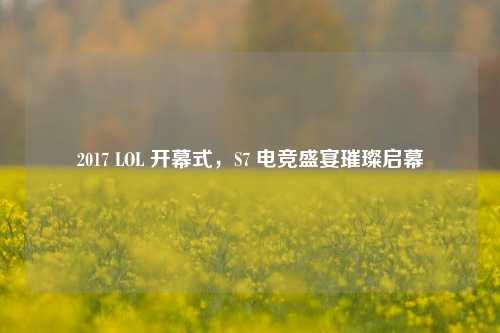 2017 LOL 开幕式，S7 电竞盛宴璀璨启幕