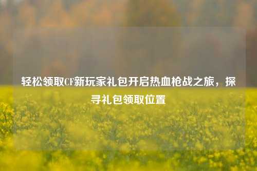 轻松领取CF新玩家礼包开启热血枪战之旅，探寻礼包领取位置