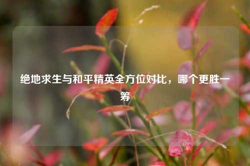 绝地求生与和平精英全方位对比，哪个更胜一筹