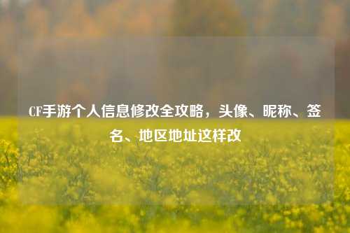 CF手游个人信息修改全攻略，头像、昵称、签名、地区地址这样改
