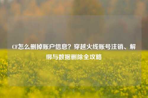 CF怎么删掉账户信息？穿越火线账号注销、解绑与数据删除全攻略