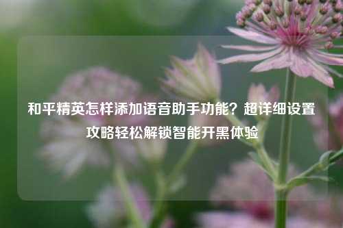 和平精英怎样添加语音助手功能？超详细设置攻略轻松解锁智能开黑体验