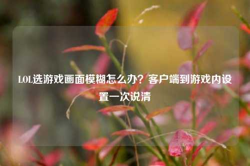 LOL选游戏画面模糊怎么办？客户端到游戏内设置一次说清