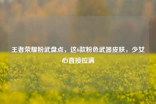 王者荣耀粉武盘点，这6款粉色武器皮肤，少女心直接拉满