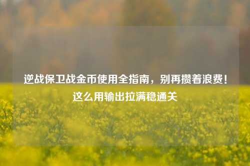 逆战保卫战金币使用全指南,别再攒着浪费!这么用输出拉满稳通关