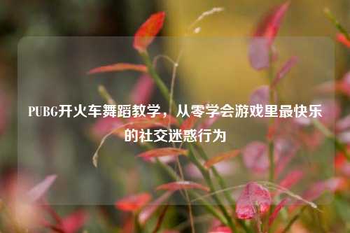 PUBG开火车舞蹈教学，从零学会游戏里最快乐的社交迷惑行为