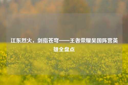 江东烈火,剑指苍穹——王者荣耀吴国阵营英雄全盘点