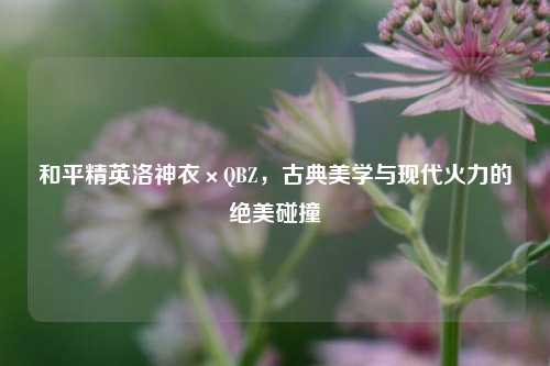 和平精英洛神衣×QBZ，古典美学与现代火力的绝美碰撞
