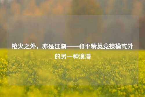 枪火之外，亦是江湖——和平精英竞技模式外的另一种浪漫