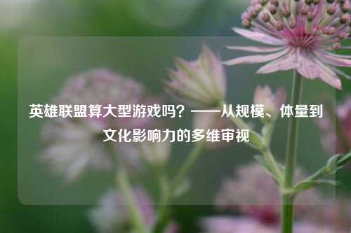 英雄联盟算大型游戏吗?——从规模、体量到文化影响力的多维审视