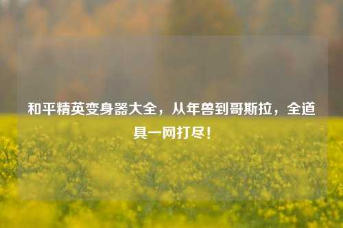 和平精英变身器大全,从年兽到哥斯拉,全道具一网打尽!