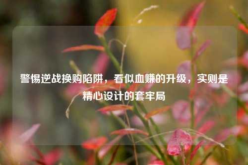 警惕逆战换购陷阱,看似血赚的升级,实则是精心设计的套牢局