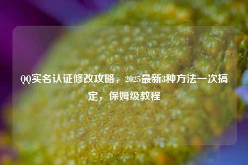 QQ实名认证修改攻略，2025最新3种方法一次搞定，保姆级教程