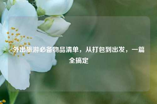 外出旅游必备物品清单,从打包到出发,一篇全搞定