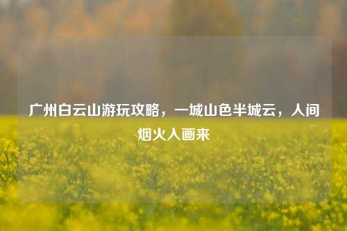 广州白云山游玩攻略,一城山色半城云,人间烟火入画来