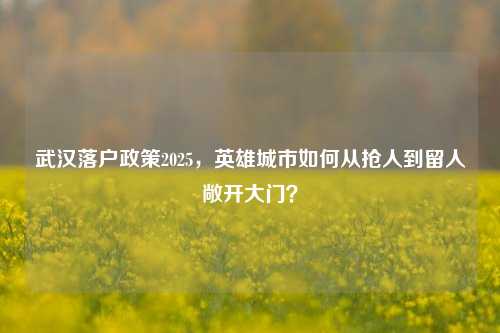 武汉落户政策2025,英雄城市如何从抢人到留人敞开大门?