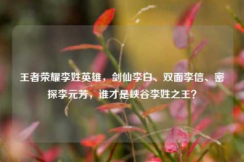 王者荣耀李姓英雄，剑仙李白、双面李信、密探李元芳，谁才是峡谷李姓之王？