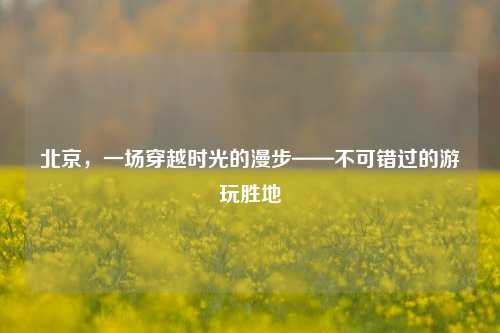 北京,一场穿越时光的漫步——不可错过的游玩胜地