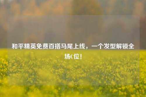 和平精英免费百搭马尾上线,一个发型解锁全场C位!
