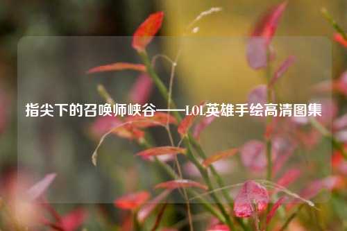 指尖下的召唤师峡谷——LOL英雄手绘高清图集
