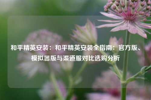 和平精英安装:和平精英安装全指南:官方版、模拟器版与渠道服对比选购分析