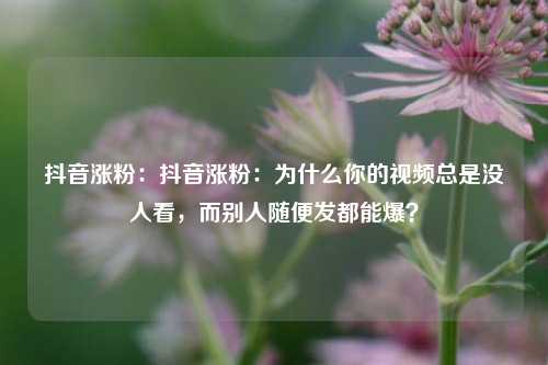 抖音涨粉:抖音涨粉:为什么你的视频总是没人看,而别人随便发都能爆?
