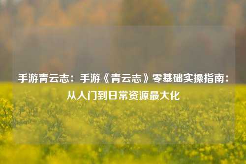 手游青云志：手游《青云志》零基础实操指南：从入门到日常资源最大化