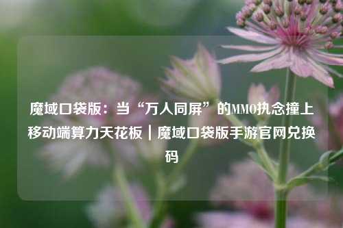 魔域口袋版:当“万人同屏”的MMO执念撞上移动端算力天花板|魔域口袋版手游官网兑换码