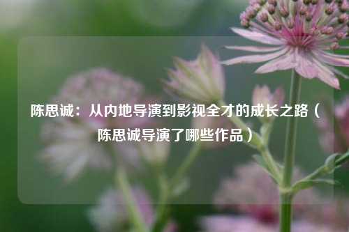 陈思诚：从内地导演到影视全才的成长之路（陈思诚导演了哪些作品）