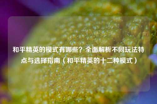 和平精英的模式有哪些？全面解析不同玩法特点与选择指南（和平精英的十二种模式）