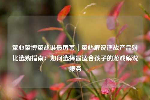 童心童博童战谁最厉害｜童心解说逆战产品对比选购指南：如何选择最适合孩子的游戏解说服务