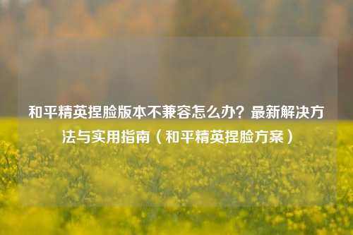 和平精英捏脸版本不兼容怎么办？最新解决方法与实用指南（和平精英捏脸方案）