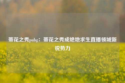 蒂花之秀pubg：蒂花之秀成绝地求生直播领域新锐势力