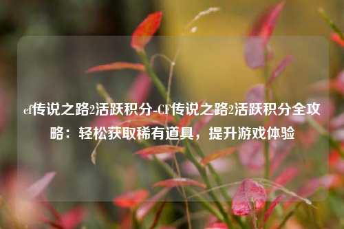 cf传说之路2活跃积分-CF传说之路2活跃积分全攻略：轻松获取稀有道具，提升游戏体验