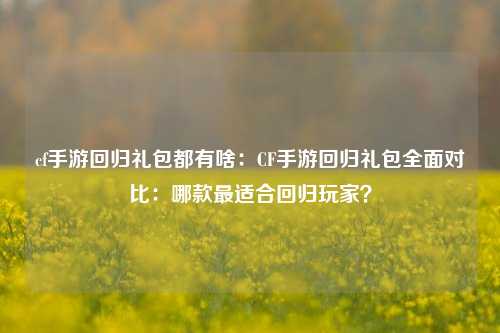 cf手游回归礼包都有啥：CF手游回归礼包全面对比：哪款最适合回归玩家？