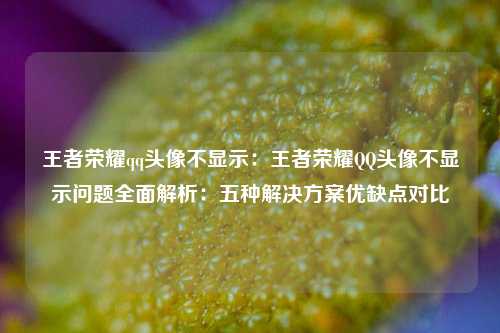 王者荣耀qq头像不显示：王者荣耀QQ头像不显示问题全面解析：五种解决方案优缺点对比