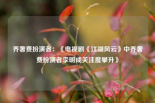 乔奢费扮演者：《电视剧《江湖风云》中乔奢费扮演者李明成关注度攀升》