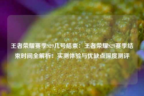 王者荣耀赛季S29几号结束：王者荣耀S29赛季结束时间全解析：实测体验与优缺点深度测评